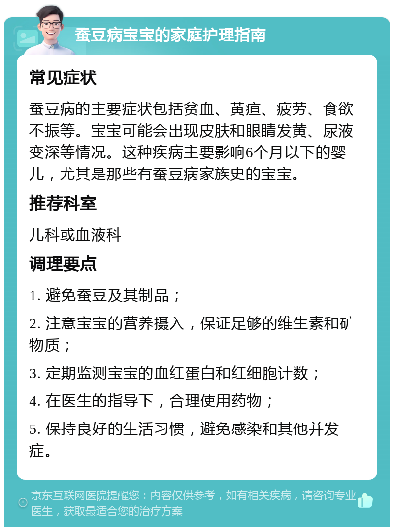 蚕豆病宝宝的家庭护理指南 常见症状 蚕豆病的主要症状包括贫血、黄疸、疲劳、食欲不振等。宝宝可能会出现皮肤和眼睛发黄、尿液变深等情况。这种疾病主要影响6个月以下的婴儿，尤其是那些有蚕豆病家族史的宝宝。 推荐科室 儿科或血液科 调理要点 1. 避免蚕豆及其制品； 2. 注意宝宝的营养摄入，保证足够的维生素和矿物质； 3. 定期监测宝宝的血红蛋白和红细胞计数； 4. 在医生的指导下，合理使用药物； 5. 保持良好的生活习惯，避免感染和其他并发症。