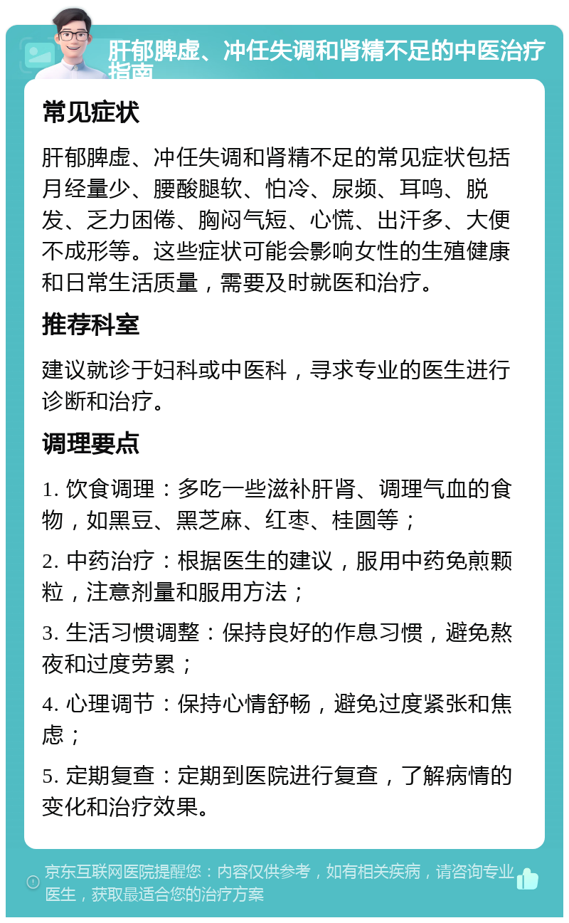 肝郁脾虚、冲任失调和肾精不足的中医治疗指南 常见症状 肝郁脾虚、冲任失调和肾精不足的常见症状包括月经量少、腰酸腿软、怕冷、尿频、耳鸣、脱发、乏力困倦、胸闷气短、心慌、出汗多、大便不成形等。这些症状可能会影响女性的生殖健康和日常生活质量，需要及时就医和治疗。 推荐科室 建议就诊于妇科或中医科，寻求专业的医生进行诊断和治疗。 调理要点 1. 饮食调理：多吃一些滋补肝肾、调理气血的食物，如黑豆、黑芝麻、红枣、桂圆等； 2. 中药治疗：根据医生的建议，服用中药免煎颗粒，注意剂量和服用方法； 3. 生活习惯调整：保持良好的作息习惯，避免熬夜和过度劳累； 4. 心理调节：保持心情舒畅，避免过度紧张和焦虑； 5. 定期复查：定期到医院进行复查，了解病情的变化和治疗效果。