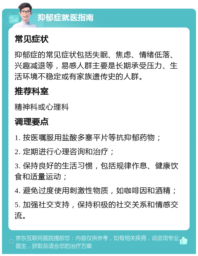 抑郁症就医指南 常见症状 抑郁症的常见症状包括失眠、焦虑、情绪低落、兴趣减退等，易感人群主要是长期承受压力、生活环境不稳定或有家族遗传史的人群。 推荐科室 精神科或心理科 调理要点 1. 按医嘱服用盐酸多塞平片等抗抑郁药物； 2. 定期进行心理咨询和治疗； 3. 保持良好的生活习惯，包括规律作息、健康饮食和适量运动； 4. 避免过度使用刺激性物质，如咖啡因和酒精； 5. 加强社交支持，保持积极的社交关系和情感交流。