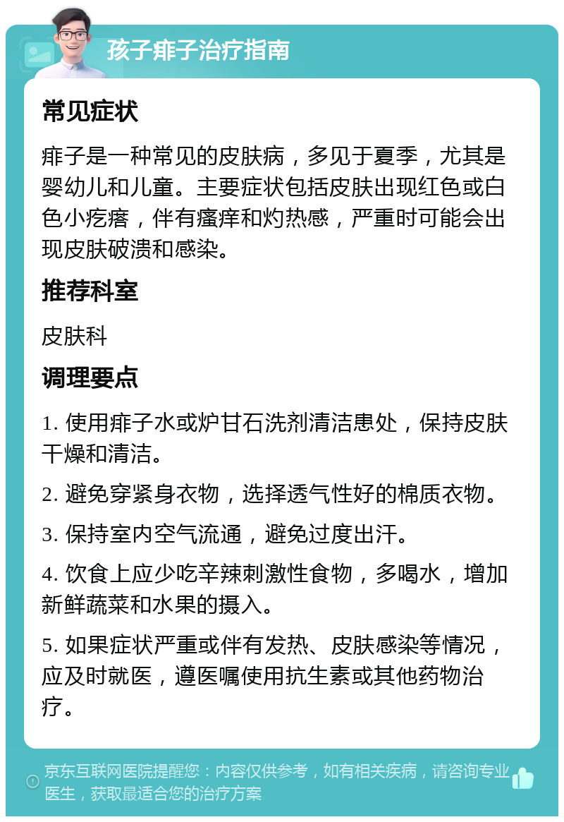 孩子痱子治疗指南 常见症状 痱子是一种常见的皮肤病，多见于夏季，尤其是婴幼儿和儿童。主要症状包括皮肤出现红色或白色小疙瘩，伴有瘙痒和灼热感，严重时可能会出现皮肤破溃和感染。 推荐科室 皮肤科 调理要点 1. 使用痱子水或炉甘石洗剂清洁患处，保持皮肤干燥和清洁。 2. 避免穿紧身衣物，选择透气性好的棉质衣物。 3. 保持室内空气流通，避免过度出汗。 4. 饮食上应少吃辛辣刺激性食物，多喝水，增加新鲜蔬菜和水果的摄入。 5. 如果症状严重或伴有发热、皮肤感染等情况，应及时就医，遵医嘱使用抗生素或其他药物治疗。