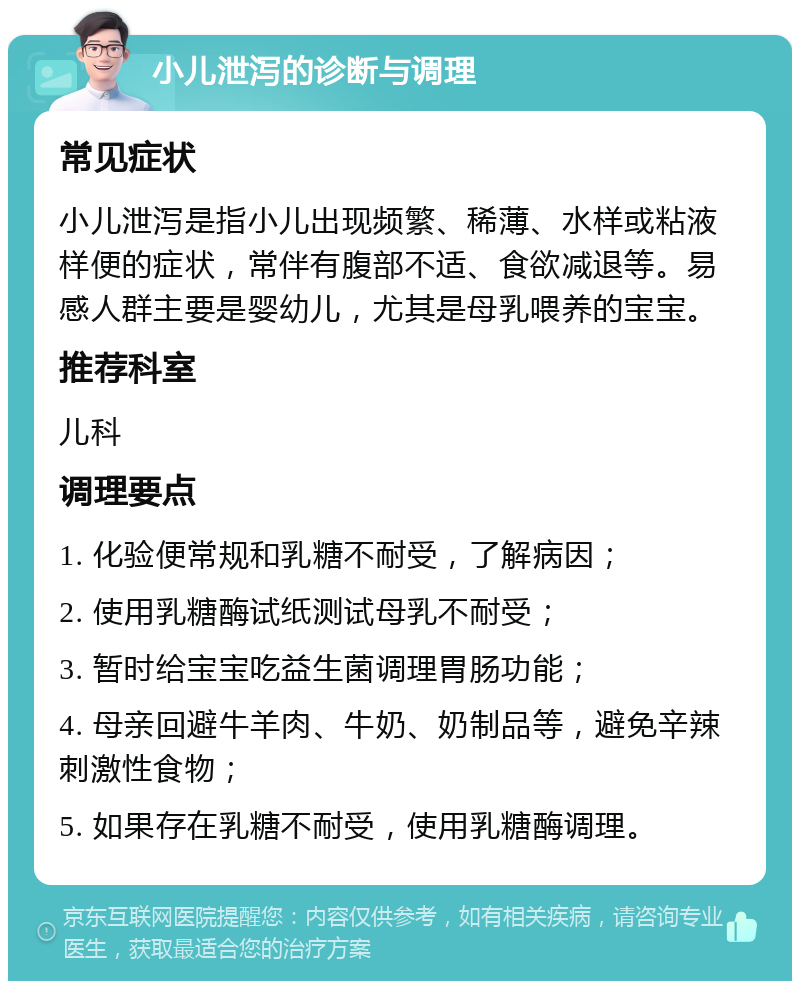 小儿泄泻的诊断与调理 常见症状 小儿泄泻是指小儿出现频繁、稀薄、水样或粘液样便的症状，常伴有腹部不适、食欲减退等。易感人群主要是婴幼儿，尤其是母乳喂养的宝宝。 推荐科室 儿科 调理要点 1. 化验便常规和乳糖不耐受，了解病因； 2. 使用乳糖酶试纸测试母乳不耐受； 3. 暂时给宝宝吃益生菌调理胃肠功能； 4. 母亲回避牛羊肉、牛奶、奶制品等，避免辛辣刺激性食物； 5. 如果存在乳糖不耐受，使用乳糖酶调理。