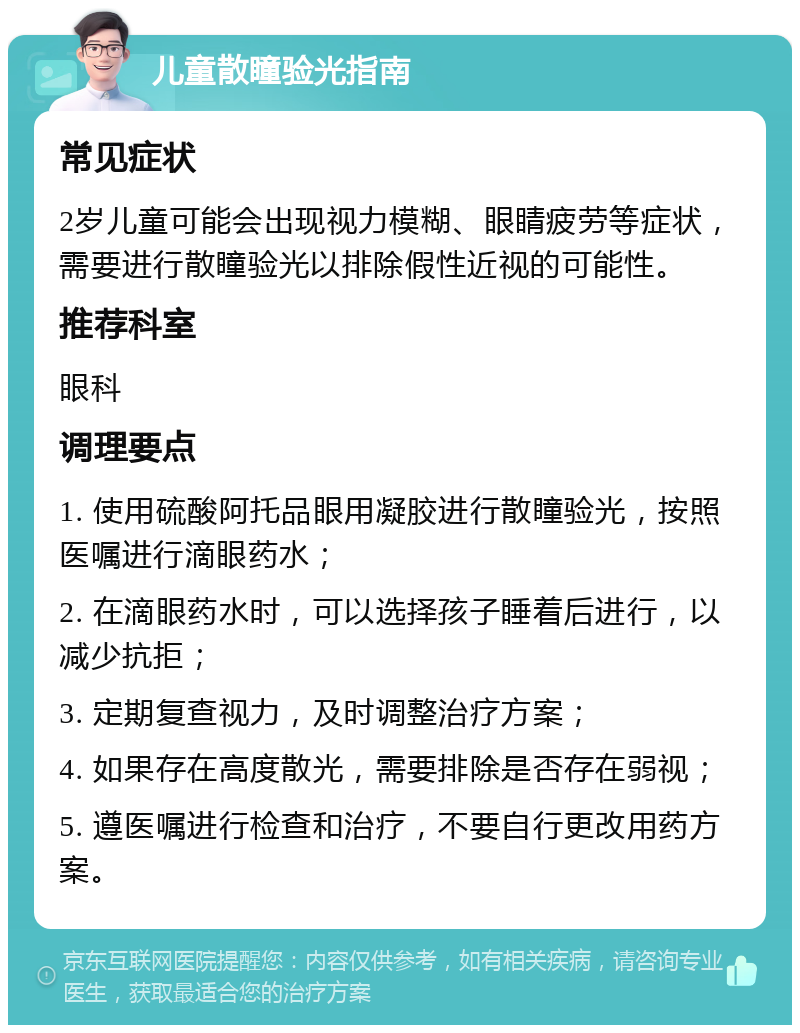 儿童散瞳验光指南 常见症状 2岁儿童可能会出现视力模糊、眼睛疲劳等症状，需要进行散瞳验光以排除假性近视的可能性。 推荐科室 眼科 调理要点 1. 使用硫酸阿托品眼用凝胶进行散瞳验光，按照医嘱进行滴眼药水； 2. 在滴眼药水时，可以选择孩子睡着后进行，以减少抗拒； 3. 定期复查视力，及时调整治疗方案； 4. 如果存在高度散光，需要排除是否存在弱视； 5. 遵医嘱进行检查和治疗，不要自行更改用药方案。