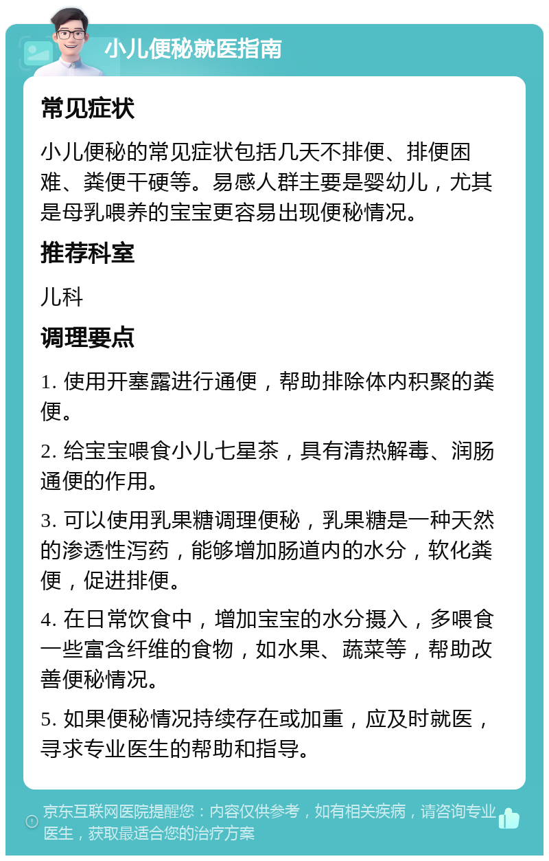 小儿便秘就医指南 常见症状 小儿便秘的常见症状包括几天不排便、排便困难、粪便干硬等。易感人群主要是婴幼儿，尤其是母乳喂养的宝宝更容易出现便秘情况。 推荐科室 儿科 调理要点 1. 使用开塞露进行通便，帮助排除体内积聚的粪便。 2. 给宝宝喂食小儿七星茶，具有清热解毒、润肠通便的作用。 3. 可以使用乳果糖调理便秘，乳果糖是一种天然的渗透性泻药，能够增加肠道内的水分，软化粪便，促进排便。 4. 在日常饮食中，增加宝宝的水分摄入，多喂食一些富含纤维的食物，如水果、蔬菜等，帮助改善便秘情况。 5. 如果便秘情况持续存在或加重，应及时就医，寻求专业医生的帮助和指导。