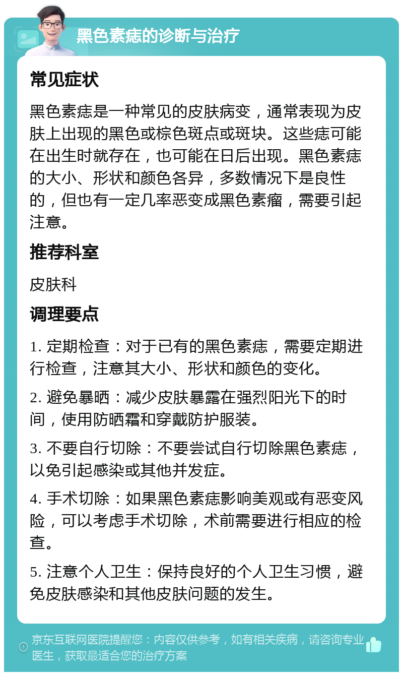 黑色素痣的诊断与治疗 常见症状 黑色素痣是一种常见的皮肤病变，通常表现为皮肤上出现的黑色或棕色斑点或斑块。这些痣可能在出生时就存在，也可能在日后出现。黑色素痣的大小、形状和颜色各异，多数情况下是良性的，但也有一定几率恶变成黑色素瘤，需要引起注意。 推荐科室 皮肤科 调理要点 1. 定期检查：对于已有的黑色素痣，需要定期进行检查，注意其大小、形状和颜色的变化。 2. 避免暴晒：减少皮肤暴露在强烈阳光下的时间，使用防晒霜和穿戴防护服装。 3. 不要自行切除：不要尝试自行切除黑色素痣，以免引起感染或其他并发症。 4. 手术切除：如果黑色素痣影响美观或有恶变风险，可以考虑手术切除，术前需要进行相应的检查。 5. 注意个人卫生：保持良好的个人卫生习惯，避免皮肤感染和其他皮肤问题的发生。