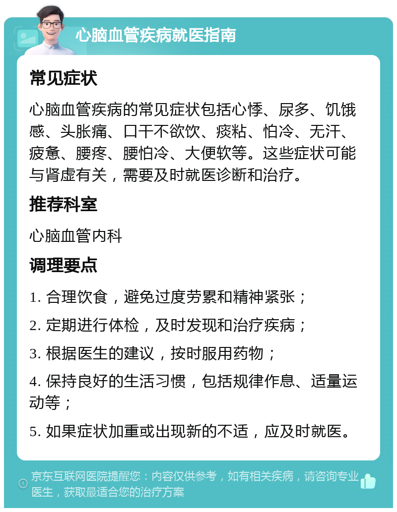 心脑血管疾病就医指南 常见症状 心脑血管疾病的常见症状包括心悸、尿多、饥饿感、头胀痛、口干不欲饮、痰粘、怕冷、无汗、疲惫、腰疼、腰怕冷、大便软等。这些症状可能与肾虚有关，需要及时就医诊断和治疗。 推荐科室 心脑血管内科 调理要点 1. 合理饮食，避免过度劳累和精神紧张； 2. 定期进行体检，及时发现和治疗疾病； 3. 根据医生的建议，按时服用药物； 4. 保持良好的生活习惯，包括规律作息、适量运动等； 5. 如果症状加重或出现新的不适，应及时就医。