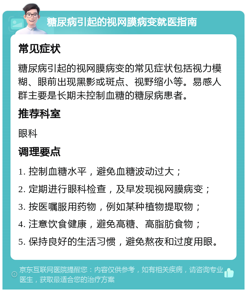 糖尿病引起的视网膜病变就医指南 常见症状 糖尿病引起的视网膜病变的常见症状包括视力模糊、眼前出现黑影或斑点、视野缩小等。易感人群主要是长期未控制血糖的糖尿病患者。 推荐科室 眼科 调理要点 1. 控制血糖水平，避免血糖波动过大； 2. 定期进行眼科检查，及早发现视网膜病变； 3. 按医嘱服用药物，例如某种植物提取物； 4. 注意饮食健康，避免高糖、高脂肪食物； 5. 保持良好的生活习惯，避免熬夜和过度用眼。