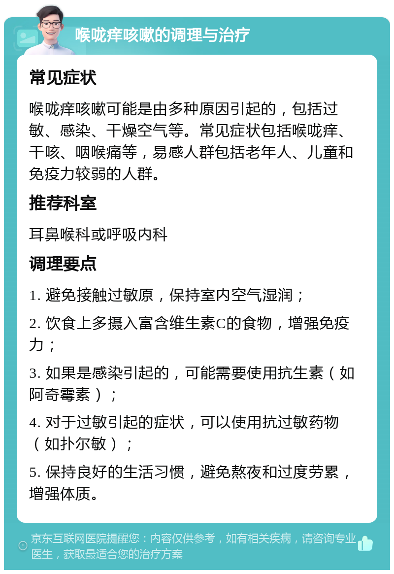 喉咙痒咳嗽的调理与治疗 常见症状 喉咙痒咳嗽可能是由多种原因引起的，包括过敏、感染、干燥空气等。常见症状包括喉咙痒、干咳、咽喉痛等，易感人群包括老年人、儿童和免疫力较弱的人群。 推荐科室 耳鼻喉科或呼吸内科 调理要点 1. 避免接触过敏原，保持室内空气湿润； 2. 饮食上多摄入富含维生素C的食物，增强免疫力； 3. 如果是感染引起的，可能需要使用抗生素（如阿奇霉素）； 4. 对于过敏引起的症状，可以使用抗过敏药物（如扑尔敏）； 5. 保持良好的生活习惯，避免熬夜和过度劳累，增强体质。