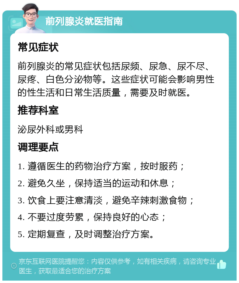 前列腺炎就医指南 常见症状 前列腺炎的常见症状包括尿频、尿急、尿不尽、尿疼、白色分泌物等。这些症状可能会影响男性的性生活和日常生活质量，需要及时就医。 推荐科室 泌尿外科或男科 调理要点 1. 遵循医生的药物治疗方案，按时服药； 2. 避免久坐，保持适当的运动和休息； 3. 饮食上要注意清淡，避免辛辣刺激食物； 4. 不要过度劳累，保持良好的心态； 5. 定期复查，及时调整治疗方案。