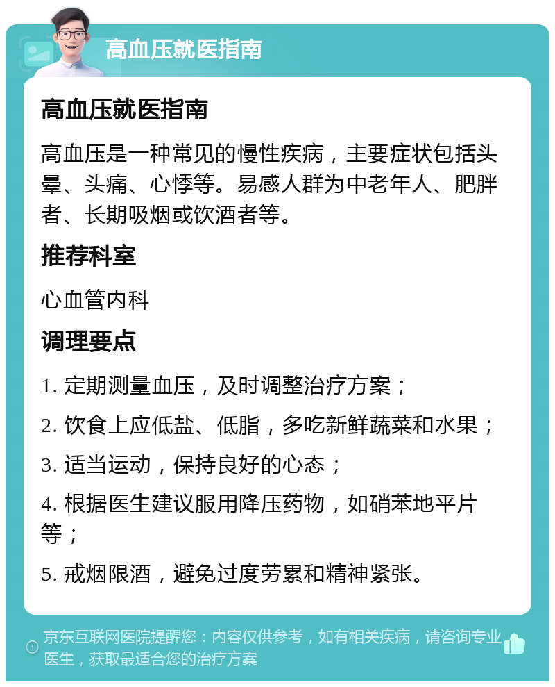 高血压就医指南 高血压就医指南 高血压是一种常见的慢性疾病，主要症状包括头晕、头痛、心悸等。易感人群为中老年人、肥胖者、长期吸烟或饮酒者等。 推荐科室 心血管内科 调理要点 1. 定期测量血压，及时调整治疗方案； 2. 饮食上应低盐、低脂，多吃新鲜蔬菜和水果； 3. 适当运动，保持良好的心态； 4. 根据医生建议服用降压药物，如硝苯地平片等； 5. 戒烟限酒，避免过度劳累和精神紧张。