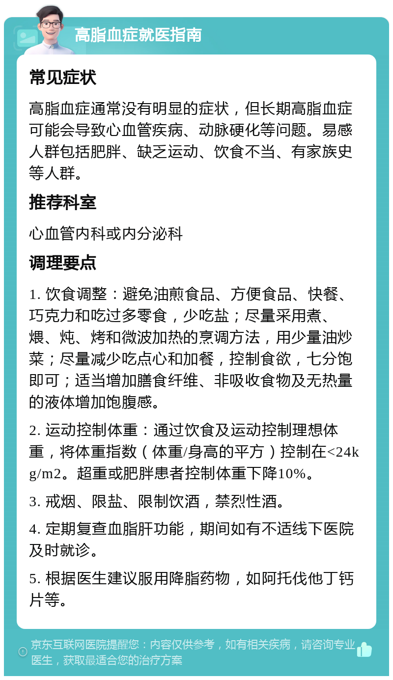 高脂血症就医指南 常见症状 高脂血症通常没有明显的症状，但长期高脂血症可能会导致心血管疾病、动脉硬化等问题。易感人群包括肥胖、缺乏运动、饮食不当、有家族史等人群。 推荐科室 心血管内科或内分泌科 调理要点 1. 饮食调整：避免油煎食品、方便食品、快餐、巧克力和吃过多零食，少吃盐；尽量采用煮、煨、炖、烤和微波加热的烹调方法，用少量油炒菜；尽量减少吃点心和加餐，控制食欲，七分饱即可；适当增加膳食纤维、非吸收食物及无热量的液体增加饱腹感。 2. 运动控制体重：通过饮食及运动控制理想体重，将体重指数（体重/身高的平方）控制在<24kg/m2。超重或肥胖患者控制体重下降10%。 3. 戒烟、限盐、限制饮酒，禁烈性酒。 4. 定期复查血脂肝功能，期间如有不适线下医院及时就诊。 5. 根据医生建议服用降脂药物，如阿托伐他丁钙片等。