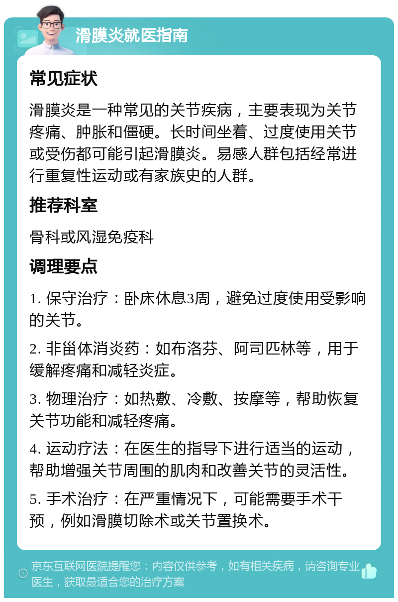 滑膜炎就医指南 常见症状 滑膜炎是一种常见的关节疾病，主要表现为关节疼痛、肿胀和僵硬。长时间坐着、过度使用关节或受伤都可能引起滑膜炎。易感人群包括经常进行重复性运动或有家族史的人群。 推荐科室 骨科或风湿免疫科 调理要点 1. 保守治疗：卧床休息3周，避免过度使用受影响的关节。 2. 非甾体消炎药：如布洛芬、阿司匹林等，用于缓解疼痛和减轻炎症。 3. 物理治疗：如热敷、冷敷、按摩等，帮助恢复关节功能和减轻疼痛。 4. 运动疗法：在医生的指导下进行适当的运动，帮助增强关节周围的肌肉和改善关节的灵活性。 5. 手术治疗：在严重情况下，可能需要手术干预，例如滑膜切除术或关节置换术。