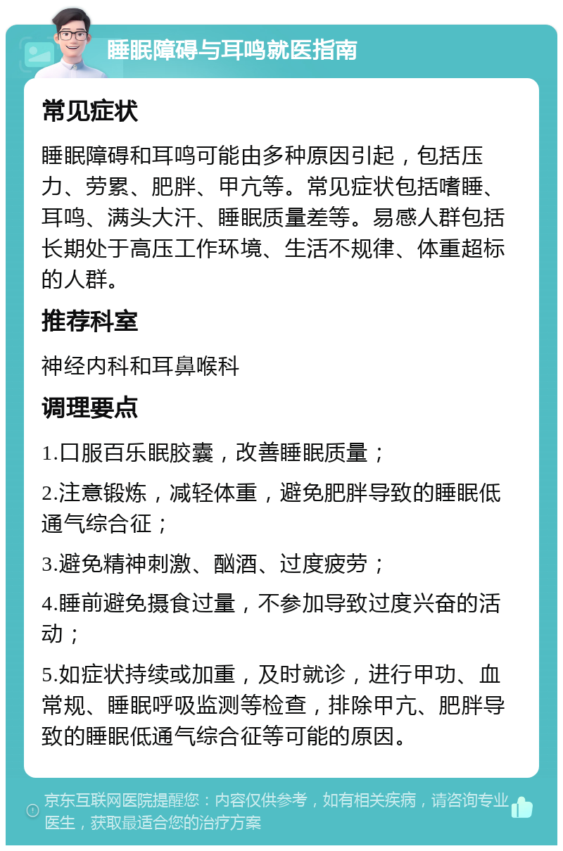 睡眠障碍与耳鸣就医指南 常见症状 睡眠障碍和耳鸣可能由多种原因引起，包括压力、劳累、肥胖、甲亢等。常见症状包括嗜睡、耳鸣、满头大汗、睡眠质量差等。易感人群包括长期处于高压工作环境、生活不规律、体重超标的人群。 推荐科室 神经内科和耳鼻喉科 调理要点 1.口服百乐眠胶囊，改善睡眠质量； 2.注意锻炼，减轻体重，避免肥胖导致的睡眠低通气综合征； 3.避免精神刺激、酗酒、过度疲劳； 4.睡前避免摄食过量，不参加导致过度兴奋的活动； 5.如症状持续或加重，及时就诊，进行甲功、血常规、睡眠呼吸监测等检查，排除甲亢、肥胖导致的睡眠低通气综合征等可能的原因。