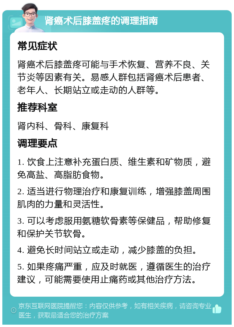 肾癌术后膝盖疼的调理指南 常见症状 肾癌术后膝盖疼可能与手术恢复、营养不良、关节炎等因素有关。易感人群包括肾癌术后患者、老年人、长期站立或走动的人群等。 推荐科室 肾内科、骨科、康复科 调理要点 1. 饮食上注意补充蛋白质、维生素和矿物质，避免高盐、高脂肪食物。 2. 适当进行物理治疗和康复训练，增强膝盖周围肌肉的力量和灵活性。 3. 可以考虑服用氨糖软骨素等保健品，帮助修复和保护关节软骨。 4. 避免长时间站立或走动，减少膝盖的负担。 5. 如果疼痛严重，应及时就医，遵循医生的治疗建议，可能需要使用止痛药或其他治疗方法。