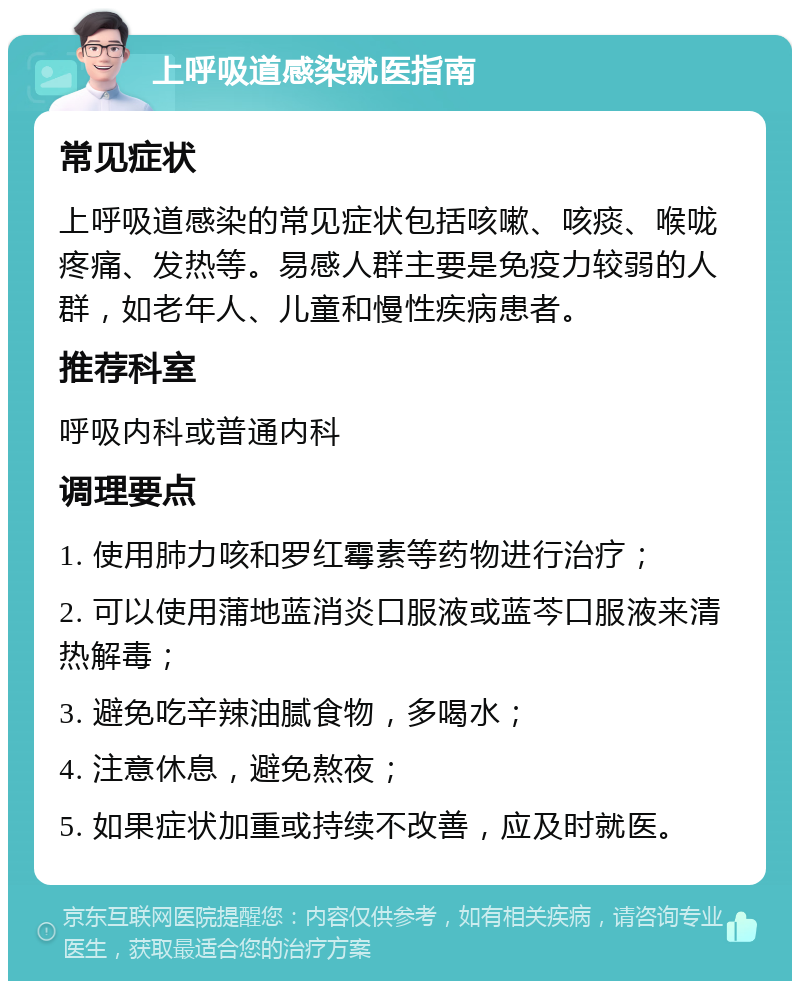 上呼吸道感染就医指南 常见症状 上呼吸道感染的常见症状包括咳嗽、咳痰、喉咙疼痛、发热等。易感人群主要是免疫力较弱的人群，如老年人、儿童和慢性疾病患者。 推荐科室 呼吸内科或普通内科 调理要点 1. 使用肺力咳和罗红霉素等药物进行治疗； 2. 可以使用蒲地蓝消炎口服液或蓝芩口服液来清热解毒； 3. 避免吃辛辣油腻食物，多喝水； 4. 注意休息，避免熬夜； 5. 如果症状加重或持续不改善，应及时就医。