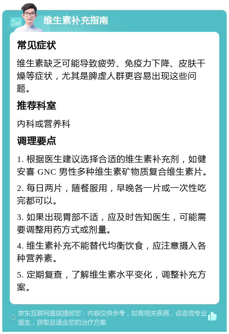 维生素补充指南 常见症状 维生素缺乏可能导致疲劳、免疫力下降、皮肤干燥等症状，尤其是脾虚人群更容易出现这些问题。 推荐科室 内科或营养科 调理要点 1. 根据医生建议选择合适的维生素补充剂，如健安喜 GNC 男性多种维生素矿物质复合维生素片。 2. 每日两片，随餐服用，早晚各一片或一次性吃完都可以。 3. 如果出现胃部不适，应及时告知医生，可能需要调整用药方式或剂量。 4. 维生素补充不能替代均衡饮食，应注意摄入各种营养素。 5. 定期复查，了解维生素水平变化，调整补充方案。