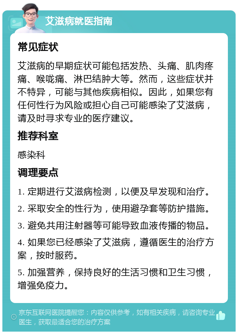 艾滋病就医指南 常见症状 艾滋病的早期症状可能包括发热、头痛、肌肉疼痛、喉咙痛、淋巴结肿大等。然而，这些症状并不特异，可能与其他疾病相似。因此，如果您有任何性行为风险或担心自己可能感染了艾滋病，请及时寻求专业的医疗建议。 推荐科室 感染科 调理要点 1. 定期进行艾滋病检测，以便及早发现和治疗。 2. 采取安全的性行为，使用避孕套等防护措施。 3. 避免共用注射器等可能导致血液传播的物品。 4. 如果您已经感染了艾滋病，遵循医生的治疗方案，按时服药。 5. 加强营养，保持良好的生活习惯和卫生习惯，增强免疫力。