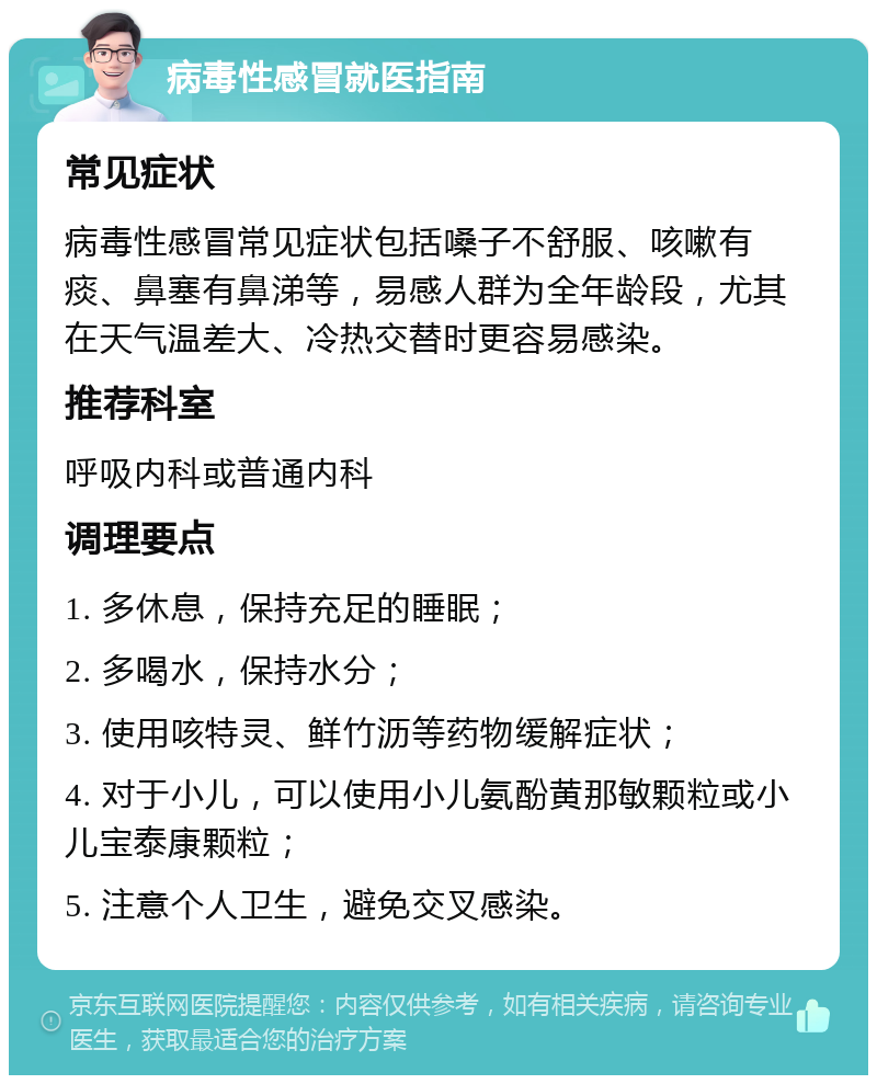 病毒性感冒就医指南 常见症状 病毒性感冒常见症状包括嗓子不舒服、咳嗽有痰、鼻塞有鼻涕等，易感人群为全年龄段，尤其在天气温差大、冷热交替时更容易感染。 推荐科室 呼吸内科或普通内科 调理要点 1. 多休息，保持充足的睡眠； 2. 多喝水，保持水分； 3. 使用咳特灵、鲜竹沥等药物缓解症状； 4. 对于小儿，可以使用小儿氨酚黄那敏颗粒或小儿宝泰康颗粒； 5. 注意个人卫生，避免交叉感染。