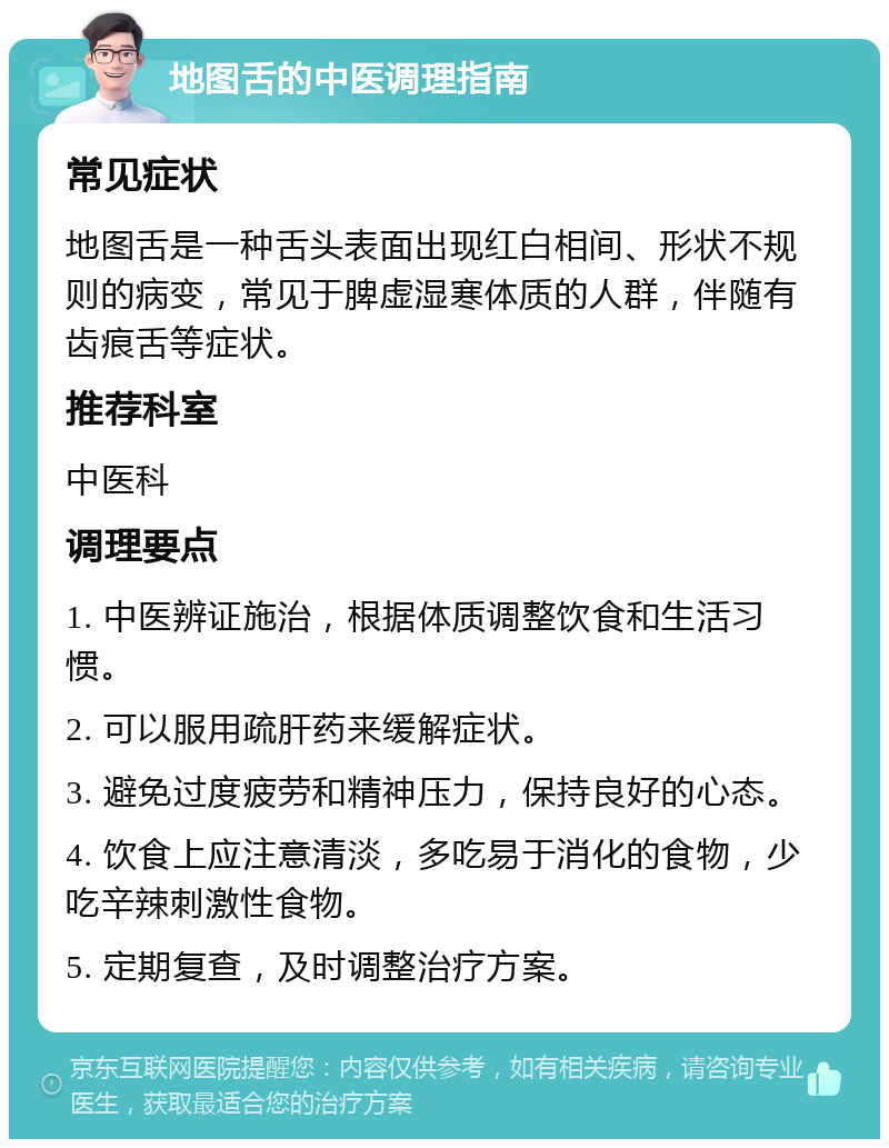 地图舌的中医调理指南 常见症状 地图舌是一种舌头表面出现红白相间、形状不规则的病变，常见于脾虚湿寒体质的人群，伴随有齿痕舌等症状。 推荐科室 中医科 调理要点 1. 中医辨证施治，根据体质调整饮食和生活习惯。 2. 可以服用疏肝药来缓解症状。 3. 避免过度疲劳和精神压力，保持良好的心态。 4. 饮食上应注意清淡，多吃易于消化的食物，少吃辛辣刺激性食物。 5. 定期复查，及时调整治疗方案。