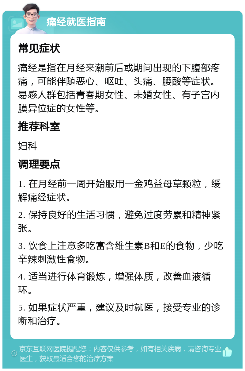 痛经就医指南 常见症状 痛经是指在月经来潮前后或期间出现的下腹部疼痛，可能伴随恶心、呕吐、头痛、腰酸等症状。易感人群包括青春期女性、未婚女性、有子宫内膜异位症的女性等。 推荐科室 妇科 调理要点 1. 在月经前一周开始服用一金鸡益母草颗粒，缓解痛经症状。 2. 保持良好的生活习惯，避免过度劳累和精神紧张。 3. 饮食上注意多吃富含维生素B和E的食物，少吃辛辣刺激性食物。 4. 适当进行体育锻炼，增强体质，改善血液循环。 5. 如果症状严重，建议及时就医，接受专业的诊断和治疗。