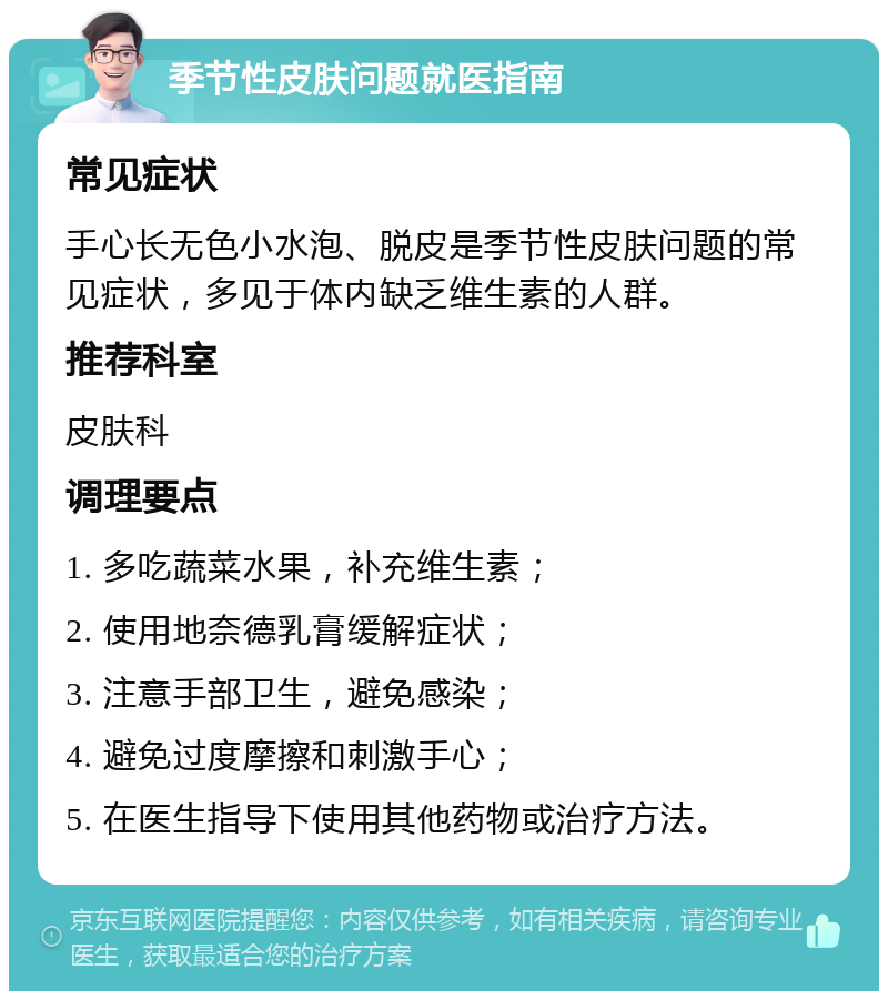 季节性皮肤问题就医指南 常见症状 手心长无色小水泡、脱皮是季节性皮肤问题的常见症状，多见于体内缺乏维生素的人群。 推荐科室 皮肤科 调理要点 1. 多吃蔬菜水果，补充维生素； 2. 使用地奈德乳膏缓解症状； 3. 注意手部卫生，避免感染； 4. 避免过度摩擦和刺激手心； 5. 在医生指导下使用其他药物或治疗方法。