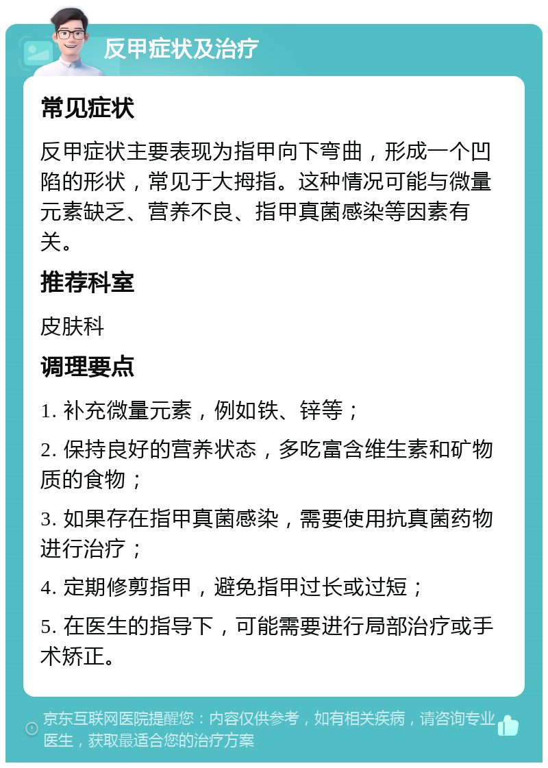 反甲症状及治疗 常见症状 反甲症状主要表现为指甲向下弯曲，形成一个凹陷的形状，常见于大拇指。这种情况可能与微量元素缺乏、营养不良、指甲真菌感染等因素有关。 推荐科室 皮肤科 调理要点 1. 补充微量元素，例如铁、锌等； 2. 保持良好的营养状态，多吃富含维生素和矿物质的食物； 3. 如果存在指甲真菌感染，需要使用抗真菌药物进行治疗； 4. 定期修剪指甲，避免指甲过长或过短； 5. 在医生的指导下，可能需要进行局部治疗或手术矫正。