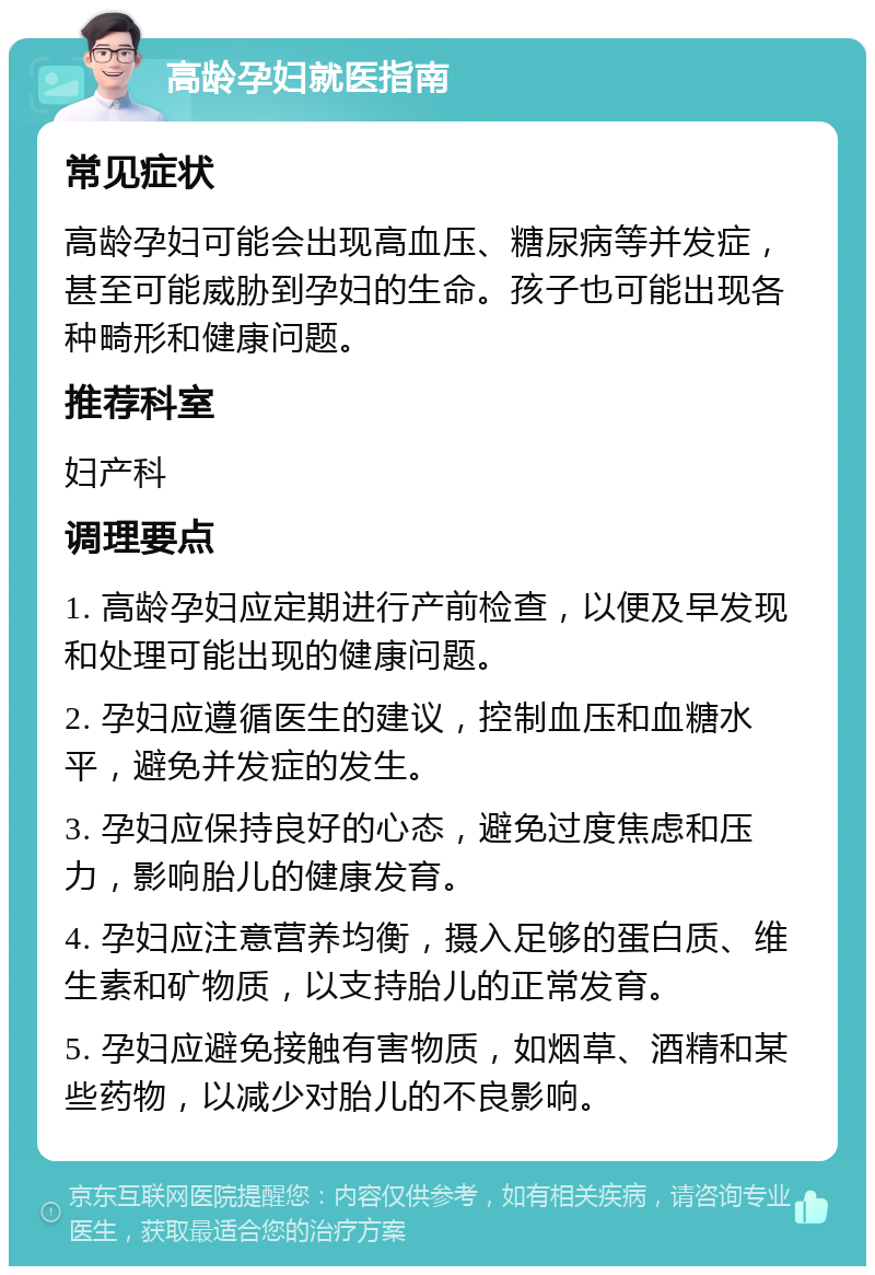 高龄孕妇就医指南 常见症状 高龄孕妇可能会出现高血压、糖尿病等并发症，甚至可能威胁到孕妇的生命。孩子也可能出现各种畸形和健康问题。 推荐科室 妇产科 调理要点 1. 高龄孕妇应定期进行产前检查，以便及早发现和处理可能出现的健康问题。 2. 孕妇应遵循医生的建议，控制血压和血糖水平，避免并发症的发生。 3. 孕妇应保持良好的心态，避免过度焦虑和压力，影响胎儿的健康发育。 4. 孕妇应注意营养均衡，摄入足够的蛋白质、维生素和矿物质，以支持胎儿的正常发育。 5. 孕妇应避免接触有害物质，如烟草、酒精和某些药物，以减少对胎儿的不良影响。