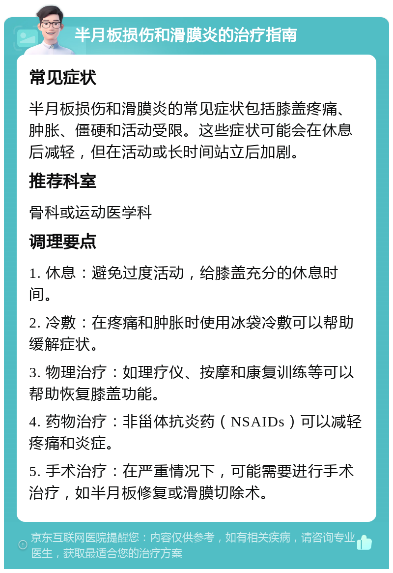 半月板损伤和滑膜炎的治疗指南 常见症状 半月板损伤和滑膜炎的常见症状包括膝盖疼痛、肿胀、僵硬和活动受限。这些症状可能会在休息后减轻，但在活动或长时间站立后加剧。 推荐科室 骨科或运动医学科 调理要点 1. 休息：避免过度活动，给膝盖充分的休息时间。 2. 冷敷：在疼痛和肿胀时使用冰袋冷敷可以帮助缓解症状。 3. 物理治疗：如理疗仪、按摩和康复训练等可以帮助恢复膝盖功能。 4. 药物治疗：非甾体抗炎药（NSAIDs）可以减轻疼痛和炎症。 5. 手术治疗：在严重情况下，可能需要进行手术治疗，如半月板修复或滑膜切除术。