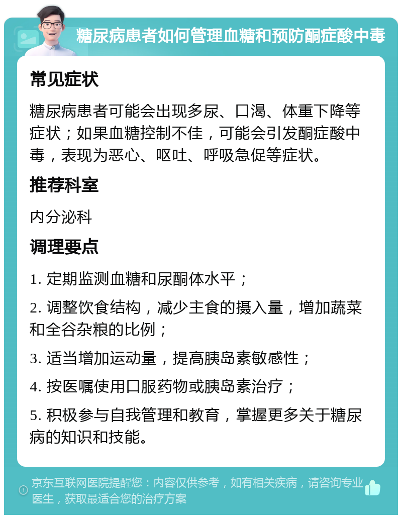 糖尿病患者如何管理血糖和预防酮症酸中毒 常见症状 糖尿病患者可能会出现多尿、口渴、体重下降等症状；如果血糖控制不佳，可能会引发酮症酸中毒，表现为恶心、呕吐、呼吸急促等症状。 推荐科室 内分泌科 调理要点 1. 定期监测血糖和尿酮体水平； 2. 调整饮食结构，减少主食的摄入量，增加蔬菜和全谷杂粮的比例； 3. 适当增加运动量，提高胰岛素敏感性； 4. 按医嘱使用口服药物或胰岛素治疗； 5. 积极参与自我管理和教育，掌握更多关于糖尿病的知识和技能。