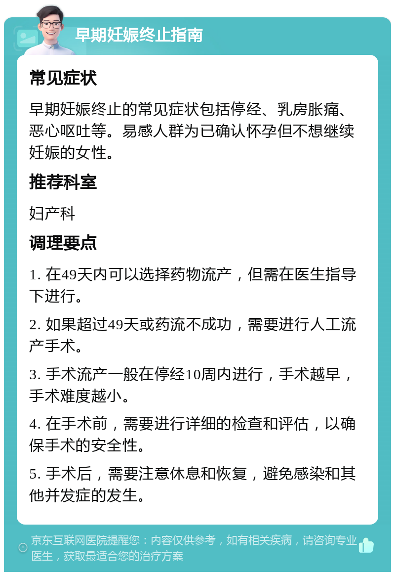 早期妊娠终止指南 常见症状 早期妊娠终止的常见症状包括停经、乳房胀痛、恶心呕吐等。易感人群为已确认怀孕但不想继续妊娠的女性。 推荐科室 妇产科 调理要点 1. 在49天内可以选择药物流产，但需在医生指导下进行。 2. 如果超过49天或药流不成功，需要进行人工流产手术。 3. 手术流产一般在停经10周内进行，手术越早，手术难度越小。 4. 在手术前，需要进行详细的检查和评估，以确保手术的安全性。 5. 手术后，需要注意休息和恢复，避免感染和其他并发症的发生。