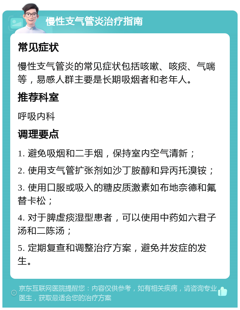 慢性支气管炎治疗指南 常见症状 慢性支气管炎的常见症状包括咳嗽、咳痰、气喘等，易感人群主要是长期吸烟者和老年人。 推荐科室 呼吸内科 调理要点 1. 避免吸烟和二手烟，保持室内空气清新； 2. 使用支气管扩张剂如沙丁胺醇和异丙托溴铵； 3. 使用口服或吸入的糖皮质激素如布地奈德和氟替卡松； 4. 对于脾虚痰湿型患者，可以使用中药如六君子汤和二陈汤； 5. 定期复查和调整治疗方案，避免并发症的发生。