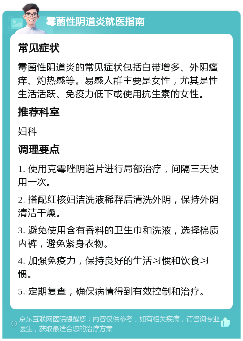 霉菌性阴道炎就医指南 常见症状 霉菌性阴道炎的常见症状包括白带增多、外阴瘙痒、灼热感等。易感人群主要是女性，尤其是性生活活跃、免疫力低下或使用抗生素的女性。 推荐科室 妇科 调理要点 1. 使用克霉唑阴道片进行局部治疗，间隔三天使用一次。 2. 搭配红核妇洁洗液稀释后清洗外阴，保持外阴清洁干燥。 3. 避免使用含有香料的卫生巾和洗液，选择棉质内裤，避免紧身衣物。 4. 加强免疫力，保持良好的生活习惯和饮食习惯。 5. 定期复查，确保病情得到有效控制和治疗。