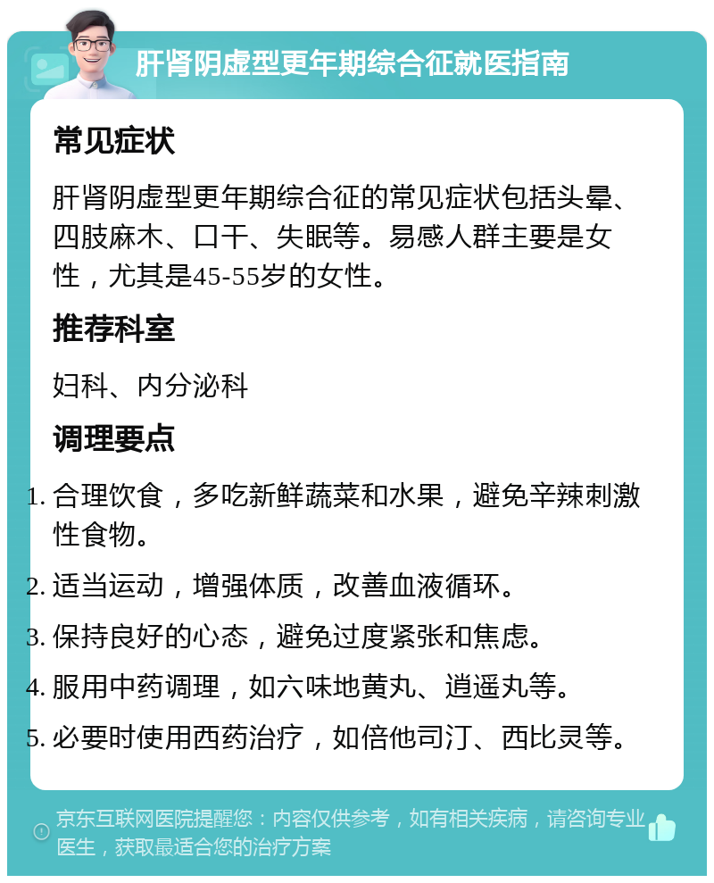 肝肾阴虚型更年期综合征就医指南 常见症状 肝肾阴虚型更年期综合征的常见症状包括头晕、四肢麻木、口干、失眠等。易感人群主要是女性，尤其是45-55岁的女性。 推荐科室 妇科、内分泌科 调理要点 合理饮食，多吃新鲜蔬菜和水果，避免辛辣刺激性食物。 适当运动，增强体质，改善血液循环。 保持良好的心态，避免过度紧张和焦虑。 服用中药调理，如六味地黄丸、逍遥丸等。 必要时使用西药治疗，如倍他司汀、西比灵等。