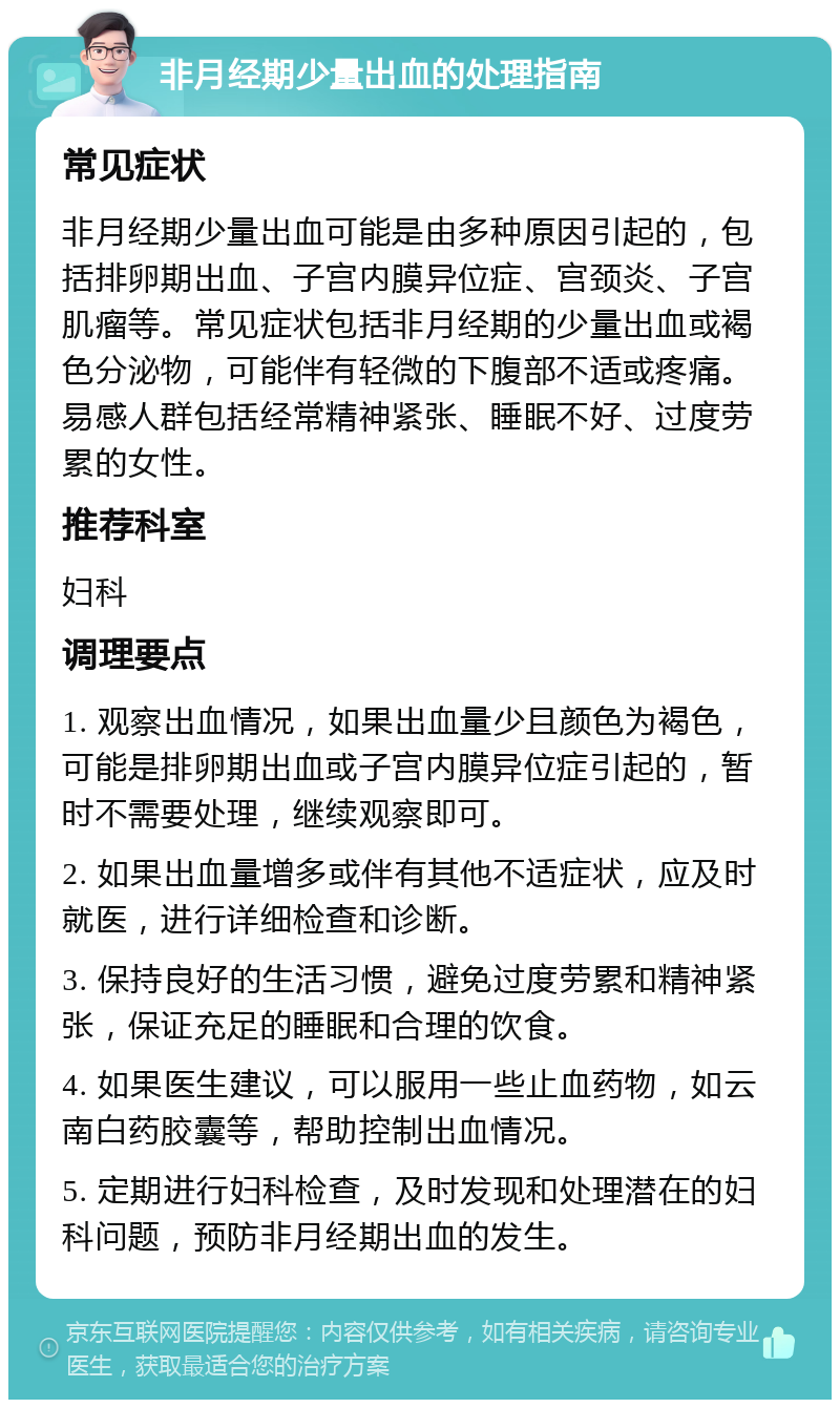 非月经期少量出血的处理指南 常见症状 非月经期少量出血可能是由多种原因引起的，包括排卵期出血、子宫内膜异位症、宫颈炎、子宫肌瘤等。常见症状包括非月经期的少量出血或褐色分泌物，可能伴有轻微的下腹部不适或疼痛。易感人群包括经常精神紧张、睡眠不好、过度劳累的女性。 推荐科室 妇科 调理要点 1. 观察出血情况，如果出血量少且颜色为褐色，可能是排卵期出血或子宫内膜异位症引起的，暂时不需要处理，继续观察即可。 2. 如果出血量增多或伴有其他不适症状，应及时就医，进行详细检查和诊断。 3. 保持良好的生活习惯，避免过度劳累和精神紧张，保证充足的睡眠和合理的饮食。 4. 如果医生建议，可以服用一些止血药物，如云南白药胶囊等，帮助控制出血情况。 5. 定期进行妇科检查，及时发现和处理潜在的妇科问题，预防非月经期出血的发生。