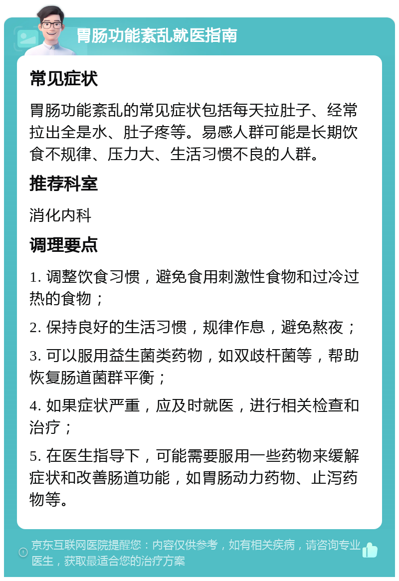 胃肠功能紊乱就医指南 常见症状 胃肠功能紊乱的常见症状包括每天拉肚子、经常拉出全是水、肚子疼等。易感人群可能是长期饮食不规律、压力大、生活习惯不良的人群。 推荐科室 消化内科 调理要点 1. 调整饮食习惯，避免食用刺激性食物和过冷过热的食物； 2. 保持良好的生活习惯，规律作息，避免熬夜； 3. 可以服用益生菌类药物，如双歧杆菌等，帮助恢复肠道菌群平衡； 4. 如果症状严重，应及时就医，进行相关检查和治疗； 5. 在医生指导下，可能需要服用一些药物来缓解症状和改善肠道功能，如胃肠动力药物、止泻药物等。