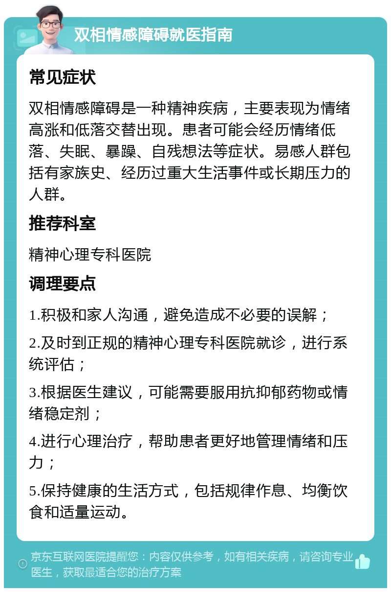 双相情感障碍就医指南 常见症状 双相情感障碍是一种精神疾病，主要表现为情绪高涨和低落交替出现。患者可能会经历情绪低落、失眠、暴躁、自残想法等症状。易感人群包括有家族史、经历过重大生活事件或长期压力的人群。 推荐科室 精神心理专科医院 调理要点 1.积极和家人沟通，避免造成不必要的误解； 2.及时到正规的精神心理专科医院就诊，进行系统评估； 3.根据医生建议，可能需要服用抗抑郁药物或情绪稳定剂； 4.进行心理治疗，帮助患者更好地管理情绪和压力； 5.保持健康的生活方式，包括规律作息、均衡饮食和适量运动。