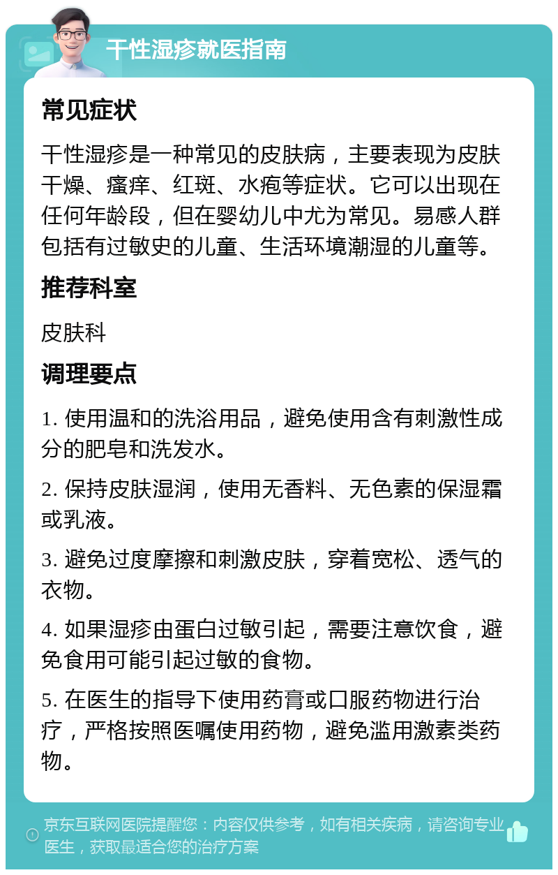 干性湿疹就医指南 常见症状 干性湿疹是一种常见的皮肤病，主要表现为皮肤干燥、瘙痒、红斑、水疱等症状。它可以出现在任何年龄段，但在婴幼儿中尤为常见。易感人群包括有过敏史的儿童、生活环境潮湿的儿童等。 推荐科室 皮肤科 调理要点 1. 使用温和的洗浴用品，避免使用含有刺激性成分的肥皂和洗发水。 2. 保持皮肤湿润，使用无香料、无色素的保湿霜或乳液。 3. 避免过度摩擦和刺激皮肤，穿着宽松、透气的衣物。 4. 如果湿疹由蛋白过敏引起，需要注意饮食，避免食用可能引起过敏的食物。 5. 在医生的指导下使用药膏或口服药物进行治疗，严格按照医嘱使用药物，避免滥用激素类药物。