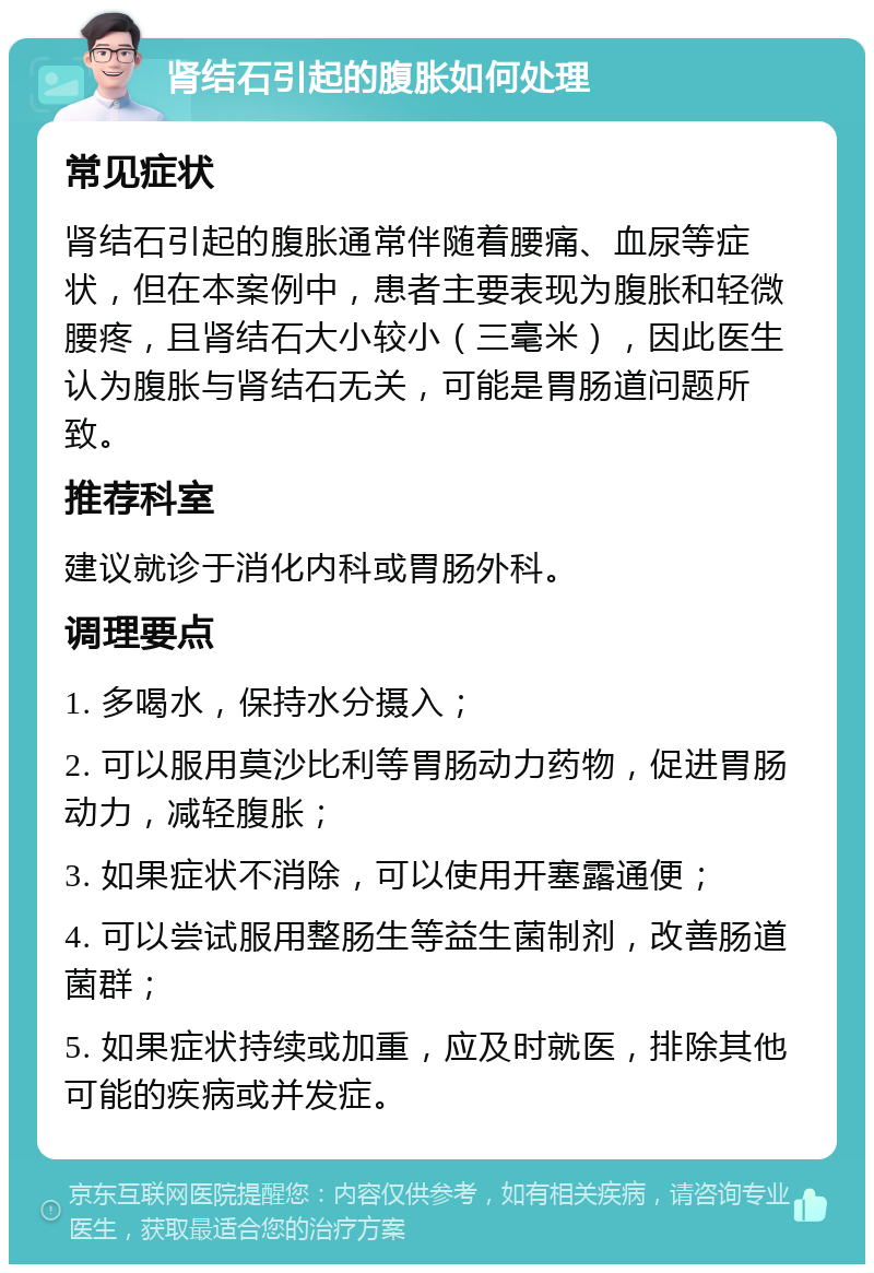 肾结石引起的腹胀如何处理 常见症状 肾结石引起的腹胀通常伴随着腰痛、血尿等症状，但在本案例中，患者主要表现为腹胀和轻微腰疼，且肾结石大小较小（三毫米），因此医生认为腹胀与肾结石无关，可能是胃肠道问题所致。 推荐科室 建议就诊于消化内科或胃肠外科。 调理要点 1. 多喝水，保持水分摄入； 2. 可以服用莫沙比利等胃肠动力药物，促进胃肠动力，减轻腹胀； 3. 如果症状不消除，可以使用开塞露通便； 4. 可以尝试服用整肠生等益生菌制剂，改善肠道菌群； 5. 如果症状持续或加重，应及时就医，排除其他可能的疾病或并发症。