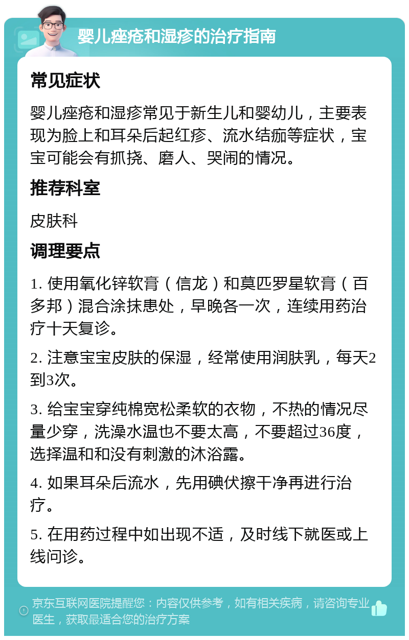 婴儿痤疮和湿疹的治疗指南 常见症状 婴儿痤疮和湿疹常见于新生儿和婴幼儿，主要表现为脸上和耳朵后起红疹、流水结痂等症状，宝宝可能会有抓挠、磨人、哭闹的情况。 推荐科室 皮肤科 调理要点 1. 使用氧化锌软膏（信龙）和莫匹罗星软膏（百多邦）混合涂抹患处，早晚各一次，连续用药治疗十天复诊。 2. 注意宝宝皮肤的保湿，经常使用润肤乳，每天2到3次。 3. 给宝宝穿纯棉宽松柔软的衣物，不热的情况尽量少穿，洗澡水温也不要太高，不要超过36度，选择温和和没有刺激的沐浴露。 4. 如果耳朵后流水，先用碘伏擦干净再进行治疗。 5. 在用药过程中如出现不适，及时线下就医或上线问诊。