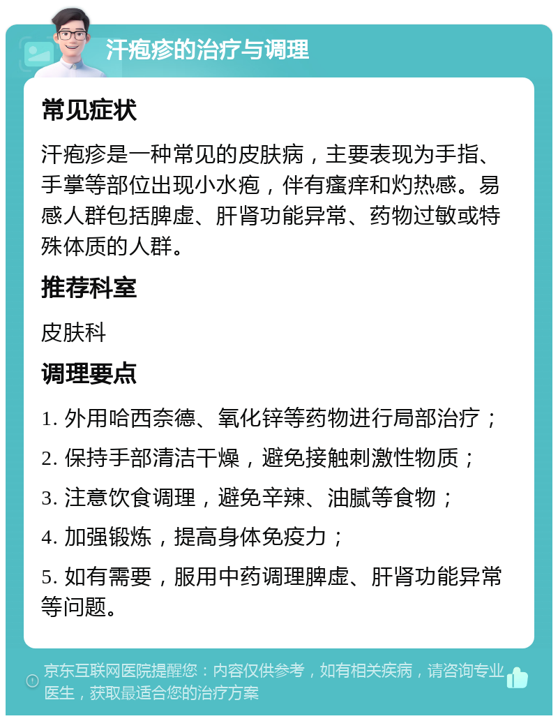 汗疱疹的治疗与调理 常见症状 汗疱疹是一种常见的皮肤病，主要表现为手指、手掌等部位出现小水疱，伴有瘙痒和灼热感。易感人群包括脾虚、肝肾功能异常、药物过敏或特殊体质的人群。 推荐科室 皮肤科 调理要点 1. 外用哈西奈德、氧化锌等药物进行局部治疗； 2. 保持手部清洁干燥，避免接触刺激性物质； 3. 注意饮食调理，避免辛辣、油腻等食物； 4. 加强锻炼，提高身体免疫力； 5. 如有需要，服用中药调理脾虚、肝肾功能异常等问题。