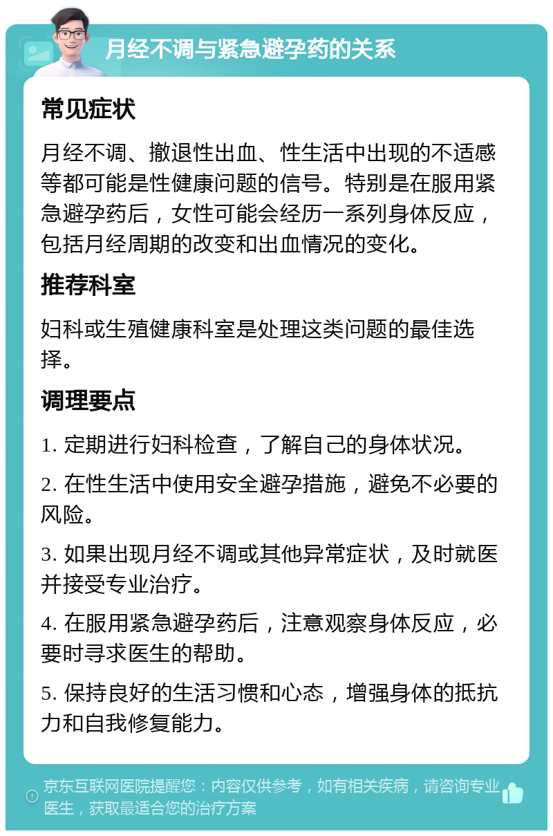 月经不调与紧急避孕药的关系 常见症状 月经不调、撤退性出血、性生活中出现的不适感等都可能是性健康问题的信号。特别是在服用紧急避孕药后，女性可能会经历一系列身体反应，包括月经周期的改变和出血情况的变化。 推荐科室 妇科或生殖健康科室是处理这类问题的最佳选择。 调理要点 1. 定期进行妇科检查，了解自己的身体状况。 2. 在性生活中使用安全避孕措施，避免不必要的风险。 3. 如果出现月经不调或其他异常症状，及时就医并接受专业治疗。 4. 在服用紧急避孕药后，注意观察身体反应，必要时寻求医生的帮助。 5. 保持良好的生活习惯和心态，增强身体的抵抗力和自我修复能力。