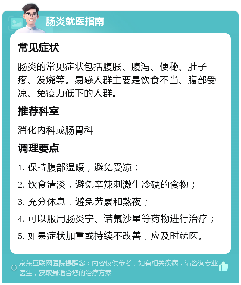 肠炎就医指南 常见症状 肠炎的常见症状包括腹胀、腹泻、便秘、肚子疼、发烧等。易感人群主要是饮食不当、腹部受凉、免疫力低下的人群。 推荐科室 消化内科或肠胃科 调理要点 1. 保持腹部温暖，避免受凉； 2. 饮食清淡，避免辛辣刺激生冷硬的食物； 3. 充分休息，避免劳累和熬夜； 4. 可以服用肠炎宁、诺氟沙星等药物进行治疗； 5. 如果症状加重或持续不改善，应及时就医。