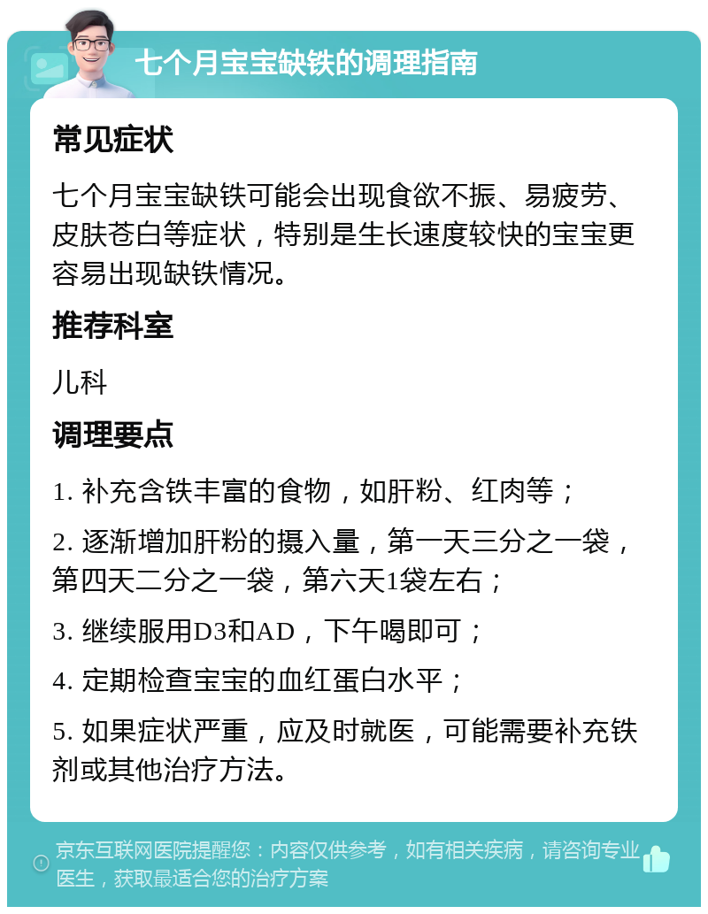 七个月宝宝缺铁的调理指南 常见症状 七个月宝宝缺铁可能会出现食欲不振、易疲劳、皮肤苍白等症状，特别是生长速度较快的宝宝更容易出现缺铁情况。 推荐科室 儿科 调理要点 1. 补充含铁丰富的食物，如肝粉、红肉等； 2. 逐渐增加肝粉的摄入量，第一天三分之一袋，第四天二分之一袋，第六天1袋左右； 3. 继续服用D3和AD，下午喝即可； 4. 定期检查宝宝的血红蛋白水平； 5. 如果症状严重，应及时就医，可能需要补充铁剂或其他治疗方法。