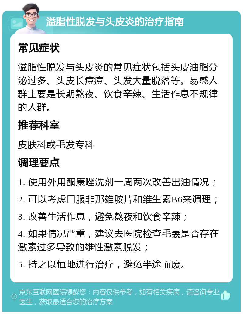 溢脂性脱发与头皮炎的治疗指南 常见症状 溢脂性脱发与头皮炎的常见症状包括头皮油脂分泌过多、头皮长痘痘、头发大量脱落等。易感人群主要是长期熬夜、饮食辛辣、生活作息不规律的人群。 推荐科室 皮肤科或毛发专科 调理要点 1. 使用外用酮康唑洗剂一周两次改善出油情况； 2. 可以考虑口服非那雄胺片和维生素B6来调理； 3. 改善生活作息，避免熬夜和饮食辛辣； 4. 如果情况严重，建议去医院检查毛囊是否存在激素过多导致的雄性激素脱发； 5. 持之以恒地进行治疗，避免半途而废。