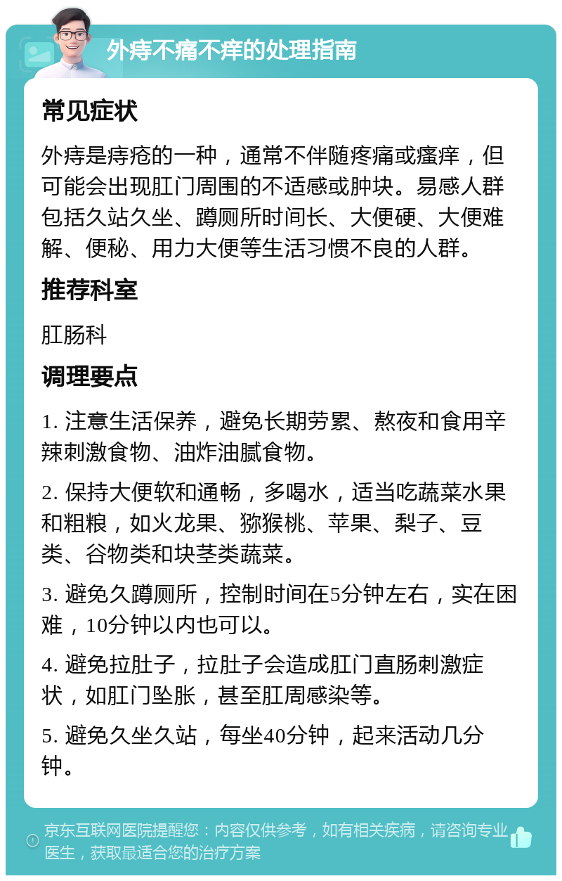 外痔不痛不痒的处理指南 常见症状 外痔是痔疮的一种，通常不伴随疼痛或瘙痒，但可能会出现肛门周围的不适感或肿块。易感人群包括久站久坐、蹲厕所时间长、大便硬、大便难解、便秘、用力大便等生活习惯不良的人群。 推荐科室 肛肠科 调理要点 1. 注意生活保养，避免长期劳累、熬夜和食用辛辣刺激食物、油炸油腻食物。 2. 保持大便软和通畅，多喝水，适当吃蔬菜水果和粗粮，如火龙果、猕猴桃、苹果、梨子、豆类、谷物类和块茎类蔬菜。 3. 避免久蹲厕所，控制时间在5分钟左右，实在困难，10分钟以内也可以。 4. 避免拉肚子，拉肚子会造成肛门直肠刺激症状，如肛门坠胀，甚至肛周感染等。 5. 避免久坐久站，每坐40分钟，起来活动几分钟。