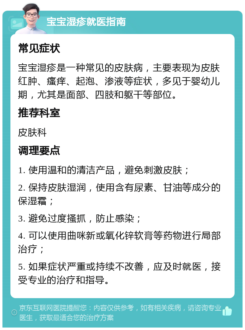 宝宝湿疹就医指南 常见症状 宝宝湿疹是一种常见的皮肤病，主要表现为皮肤红肿、瘙痒、起泡、渗液等症状，多见于婴幼儿期，尤其是面部、四肢和躯干等部位。 推荐科室 皮肤科 调理要点 1. 使用温和的清洁产品，避免刺激皮肤； 2. 保持皮肤湿润，使用含有尿素、甘油等成分的保湿霜； 3. 避免过度搔抓，防止感染； 4. 可以使用曲咪新或氧化锌软膏等药物进行局部治疗； 5. 如果症状严重或持续不改善，应及时就医，接受专业的治疗和指导。