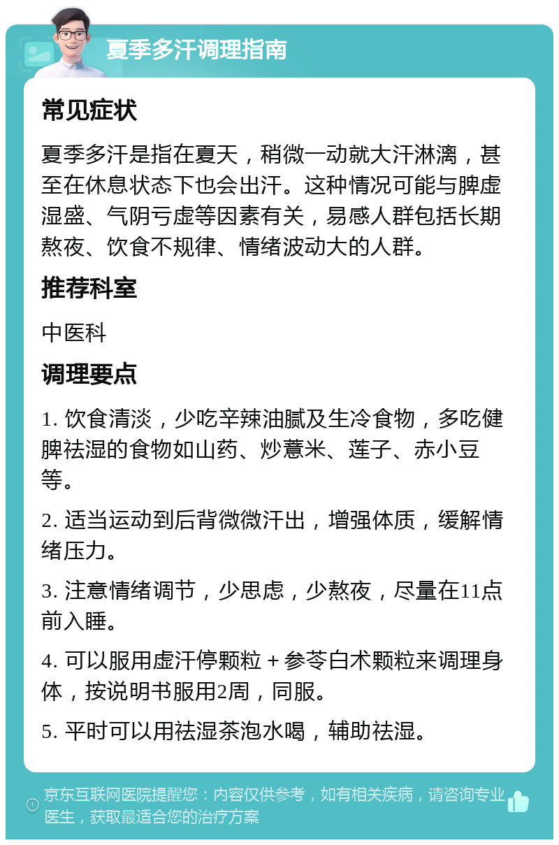 夏季多汗调理指南 常见症状 夏季多汗是指在夏天，稍微一动就大汗淋漓，甚至在休息状态下也会出汗。这种情况可能与脾虚湿盛、气阴亏虚等因素有关，易感人群包括长期熬夜、饮食不规律、情绪波动大的人群。 推荐科室 中医科 调理要点 1. 饮食清淡，少吃辛辣油腻及生冷食物，多吃健脾祛湿的食物如山药、炒薏米、莲子、赤小豆等。 2. 适当运动到后背微微汗出，增强体质，缓解情绪压力。 3. 注意情绪调节，少思虑，少熬夜，尽量在11点前入睡。 4. 可以服用虚汗停颗粒＋参苓白术颗粒来调理身体，按说明书服用2周，同服。 5. 平时可以用祛湿茶泡水喝，辅助祛湿。