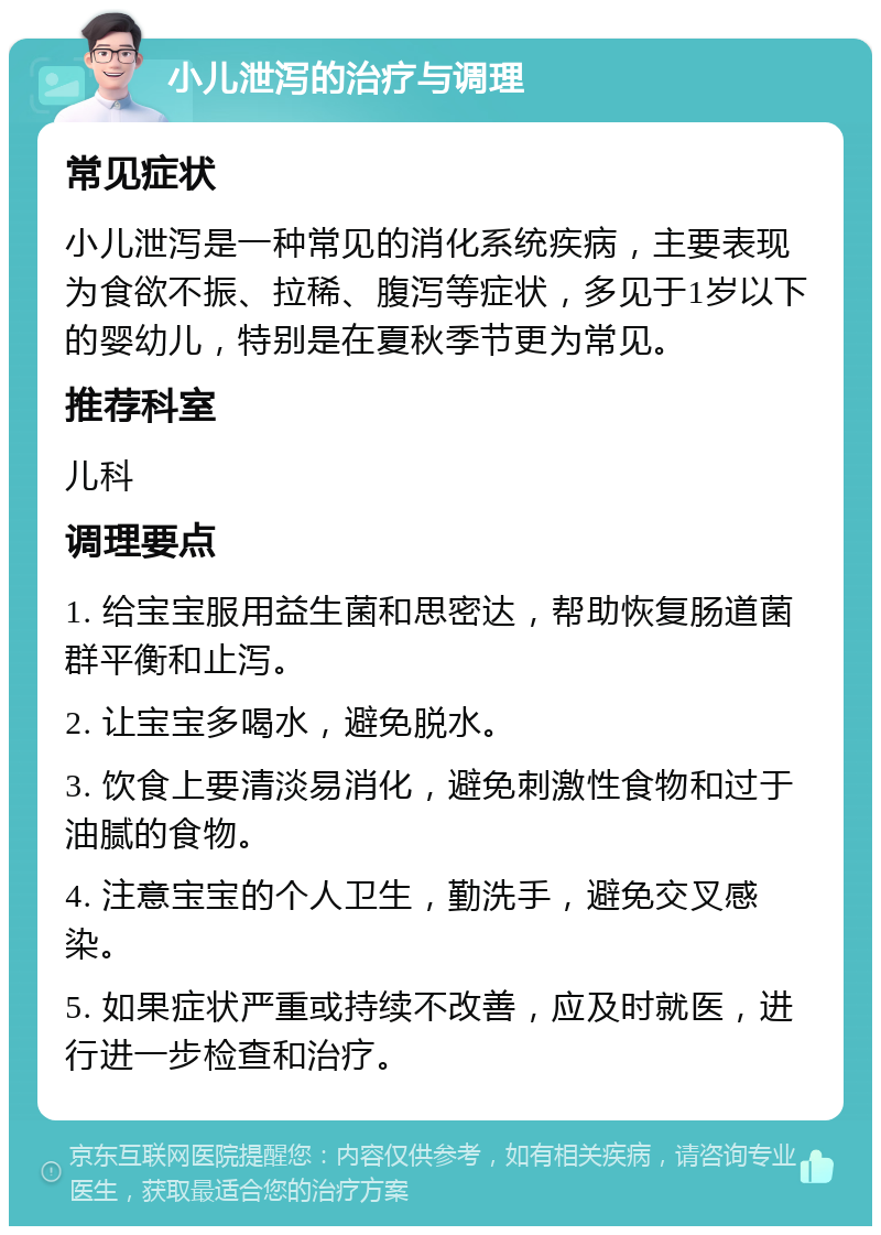 小儿泄泻的治疗与调理 常见症状 小儿泄泻是一种常见的消化系统疾病，主要表现为食欲不振、拉稀、腹泻等症状，多见于1岁以下的婴幼儿，特别是在夏秋季节更为常见。 推荐科室 儿科 调理要点 1. 给宝宝服用益生菌和思密达，帮助恢复肠道菌群平衡和止泻。 2. 让宝宝多喝水，避免脱水。 3. 饮食上要清淡易消化，避免刺激性食物和过于油腻的食物。 4. 注意宝宝的个人卫生，勤洗手，避免交叉感染。 5. 如果症状严重或持续不改善，应及时就医，进行进一步检查和治疗。