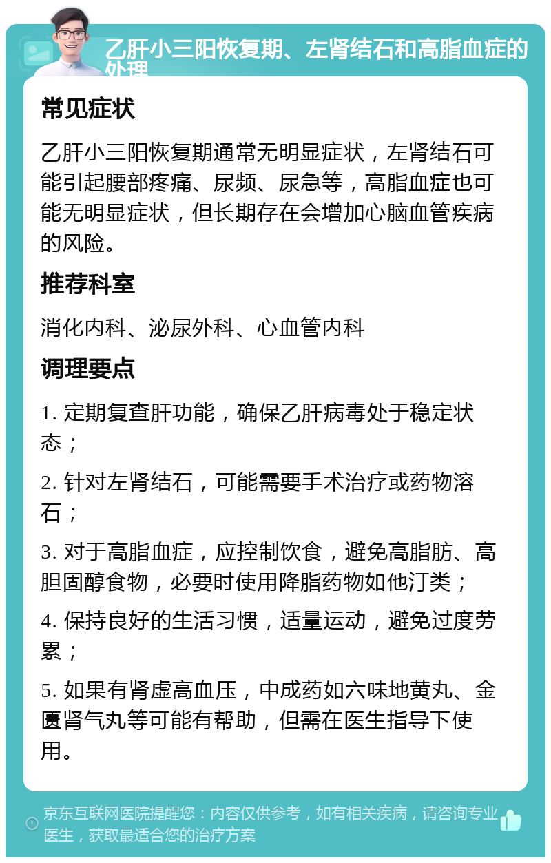 乙肝小三阳恢复期、左肾结石和高脂血症的处理 常见症状 乙肝小三阳恢复期通常无明显症状，左肾结石可能引起腰部疼痛、尿频、尿急等，高脂血症也可能无明显症状，但长期存在会增加心脑血管疾病的风险。 推荐科室 消化内科、泌尿外科、心血管内科 调理要点 1. 定期复查肝功能，确保乙肝病毒处于稳定状态； 2. 针对左肾结石，可能需要手术治疗或药物溶石； 3. 对于高脂血症，应控制饮食，避免高脂肪、高胆固醇食物，必要时使用降脂药物如他汀类； 4. 保持良好的生活习惯，适量运动，避免过度劳累； 5. 如果有肾虚高血压，中成药如六味地黄丸、金匮肾气丸等可能有帮助，但需在医生指导下使用。