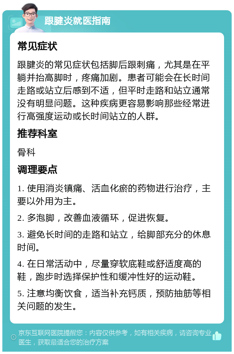 跟腱炎就医指南 常见症状 跟腱炎的常见症状包括脚后跟刺痛，尤其是在平躺并抬高脚时，疼痛加剧。患者可能会在长时间走路或站立后感到不适，但平时走路和站立通常没有明显问题。这种疾病更容易影响那些经常进行高强度运动或长时间站立的人群。 推荐科室 骨科 调理要点 1. 使用消炎镇痛、活血化瘀的药物进行治疗，主要以外用为主。 2. 多泡脚，改善血液循环，促进恢复。 3. 避免长时间的走路和站立，给脚部充分的休息时间。 4. 在日常活动中，尽量穿软底鞋或舒适度高的鞋，跑步时选择保护性和缓冲性好的运动鞋。 5. 注意均衡饮食，适当补充钙质，预防抽筋等相关问题的发生。