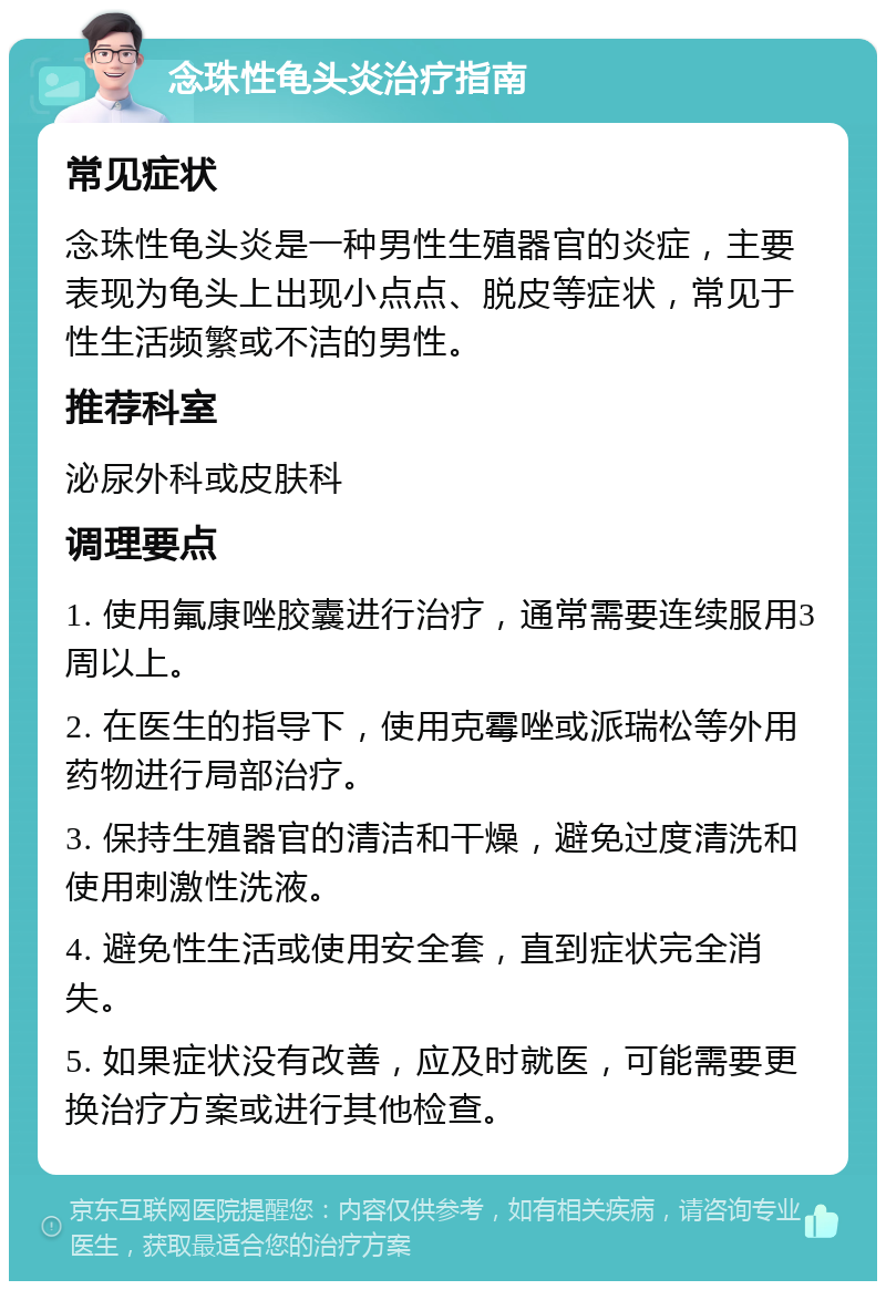 念珠性龟头炎治疗指南 常见症状 念珠性龟头炎是一种男性生殖器官的炎症，主要表现为龟头上出现小点点、脱皮等症状，常见于性生活频繁或不洁的男性。 推荐科室 泌尿外科或皮肤科 调理要点 1. 使用氟康唑胶囊进行治疗，通常需要连续服用3周以上。 2. 在医生的指导下，使用克霉唑或派瑞松等外用药物进行局部治疗。 3. 保持生殖器官的清洁和干燥，避免过度清洗和使用刺激性洗液。 4. 避免性生活或使用安全套，直到症状完全消失。 5. 如果症状没有改善，应及时就医，可能需要更换治疗方案或进行其他检查。